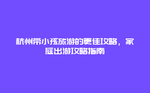 杭州带小孩旅游的更佳攻略，家庭出游攻略指南