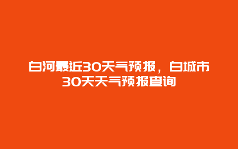 白河最近30天氣預(yù)報，白城市30天天氣預(yù)報查詢插圖