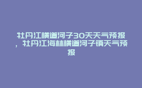 牡丹江横道河子30天天气预报，牡丹江海林横道河子镇天气预报