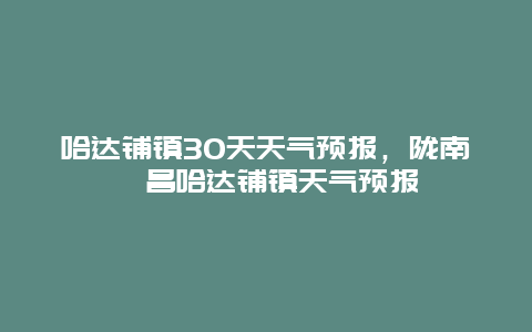 哈达铺镇30天天气预报，陇南宕昌哈达铺镇天气预报