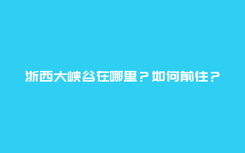 浙西大峡谷在哪里？如何前往？