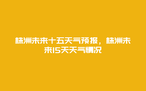 株洲未来十五天气预报，株洲未来15天天气情况