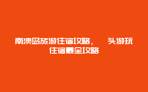 南澳岛旅游住宿攻略，汕头游玩住宿最全攻略