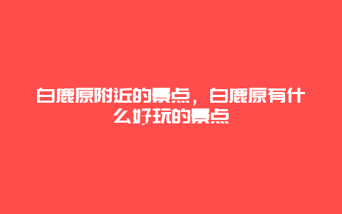 白鹿原附近的景点，白鹿原有什么好玩的景点