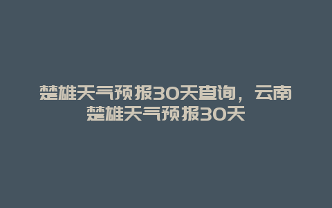 楚雄天气预报30天查询，云南楚雄天气预报30天