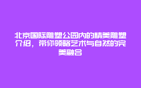 北京国际雕塑公园内的精美雕塑介绍，带你领略艺术与自然的完美融合