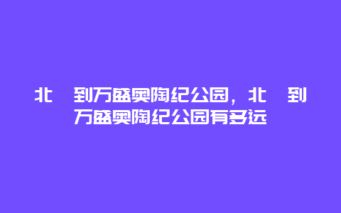 北碚到万盛奥陶纪公园，北碚到万盛奥陶纪公园有多远