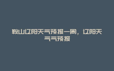 鞍山辽阳天气预报一周，辽阳天气气预报