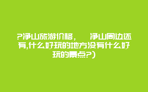 ?净山旅游价格，竼净山周边还有,什么好玩的地方没有什么好玩的景点?)