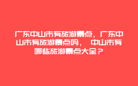 广东中山市有旅游景点，广东中山市有旅游景点吗， 中山市有哪些旅游景点大全？