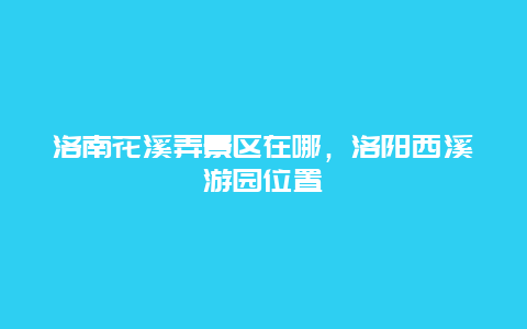 洛南花溪弄景区在哪，洛阳西溪游园位置