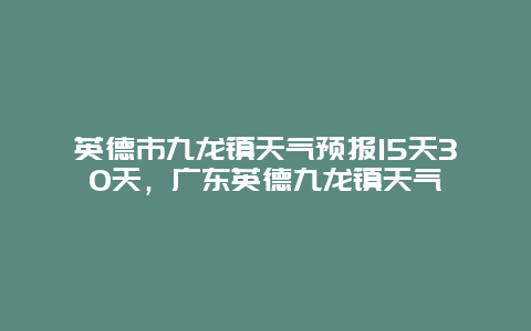 英德市九龙镇天气预报15天30天，广东英德九龙镇天气