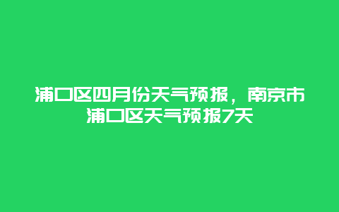 浦口区四月份天气预报，南京市浦口区天气预报7天