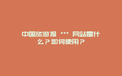 中国旅游报 *** 网站是什么？如何使用？