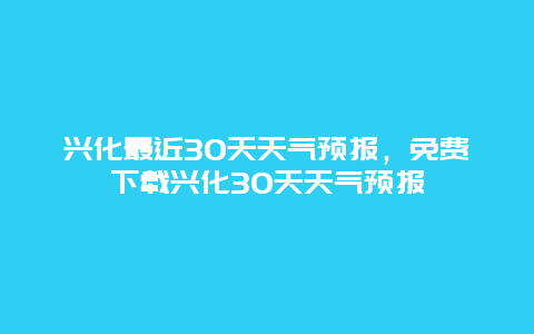 兴化最近30天天气预报，免费下载兴化30天天气预报