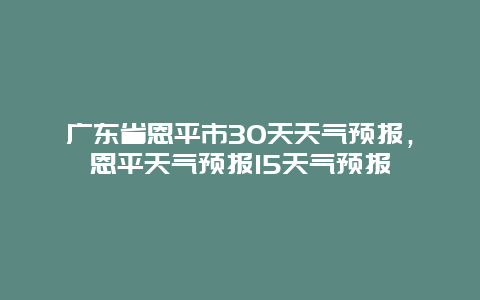 广东省恩平市30天天气预报，恩平天气预报15天气预报