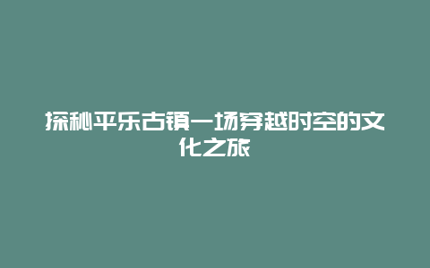 探秘平乐古镇一场穿越时空的文化之旅