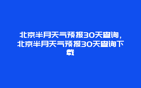 北京半月天气预报30天查询，北京半月天气预报30天查询下载