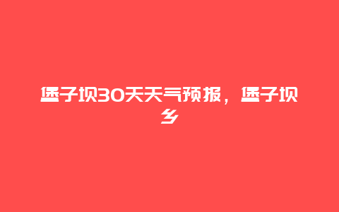 堡子坝30天天气预报，堡子坝乡