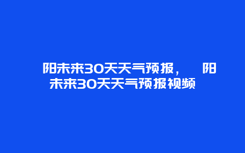 沁阳未来30天天气预报，沁阳未来30天天气预报视频