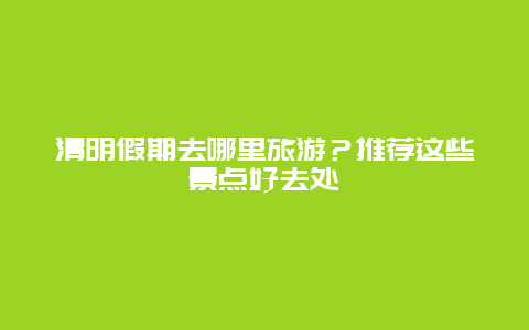 清明假期去哪里旅游？推荐这些景点好去处