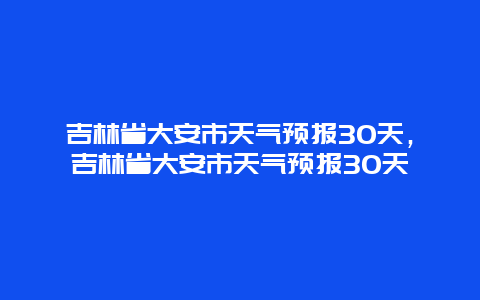 吉林省大安市天氣預報30天，吉林省大安市天氣預報30天插圖