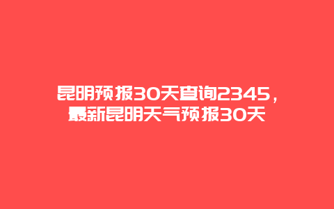 昆明预报30天查询2345，最新昆明天气预报30天