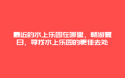 最近的水上乐园在哪里，畅游夏日，寻找水上乐园的更佳去处