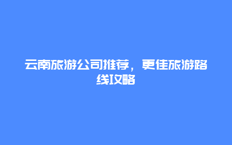 云南旅游公司推荐，更佳旅游路线攻略