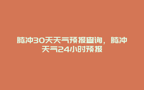 騰沖30天天氣預報查詢，騰沖天氣24小時預報插圖