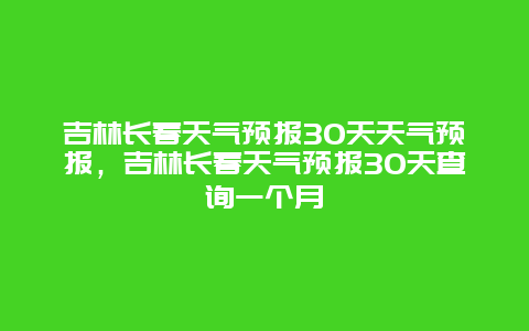 吉林长春天气预报30天天气预报，吉林长春天气预报30天查询一个月