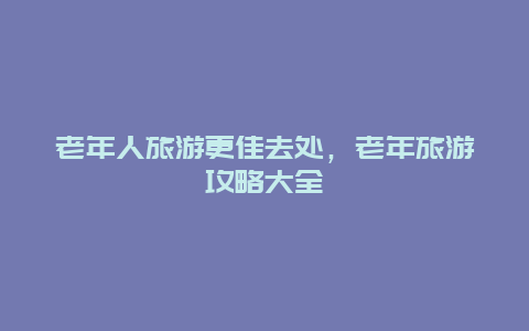 老年人旅游更佳去处，老年旅游攻略大全