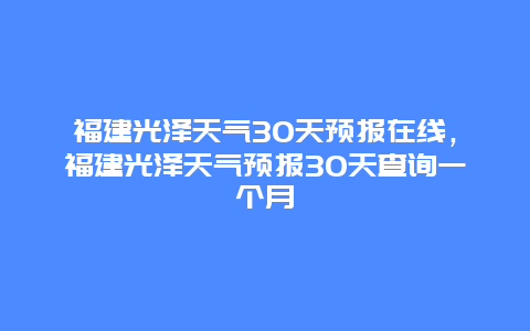 福建光泽天气30天预报在线，福建光泽天气预报30天查询一个月