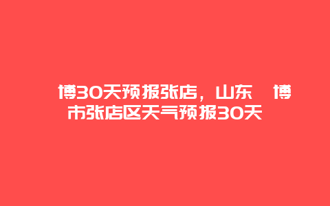 淄博30天预报张店，山东淄博市张店区天气预报30天