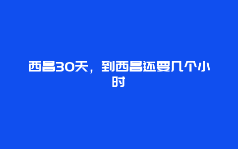 西昌30天，到西昌还要几个小时