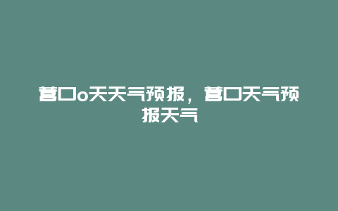 营口o天天气预报，营口天气预报天气