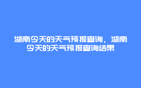 湖南今天的天气预报查询，湖南今天的天气预报查询结果