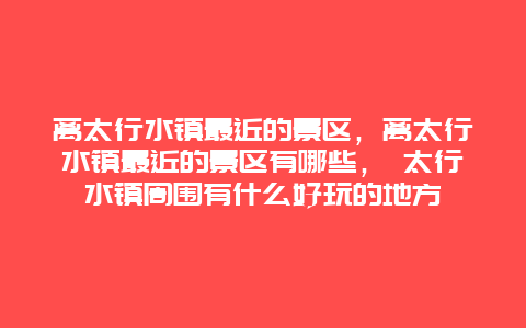 离太行水镇最近的景区，离太行水镇最近的景区有哪些， 太行水镇周围有什么好玩的地方