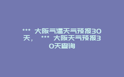 *** 大阪气温天气预报30天， *** 大阪天气预报30天查询