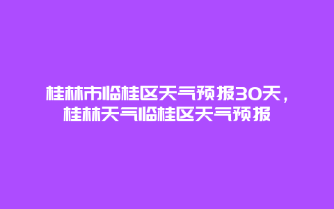 桂林市临桂区天气预报30天，桂林天气临桂区天气预报