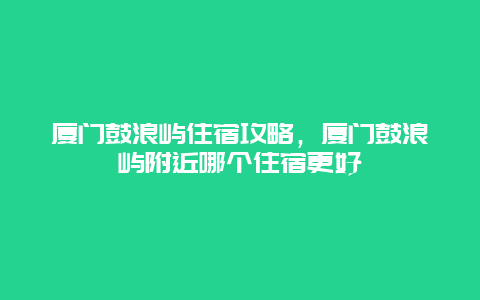 厦门鼓浪屿住宿攻略，厦门鼓浪屿附近哪个住宿更好