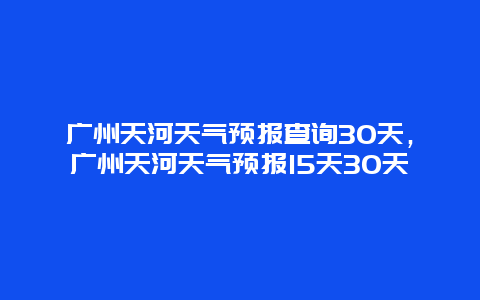 广州天河天气预报查询30天，广州天河天气预报15天30天