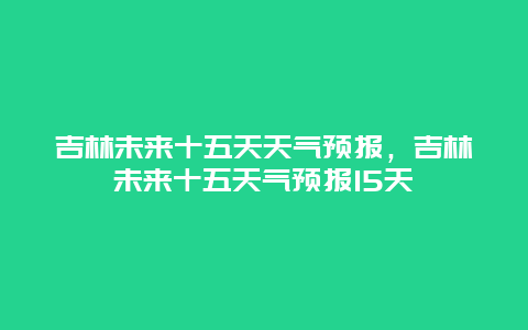 吉林未来十五天天气预报，吉林未来十五天气预报15天