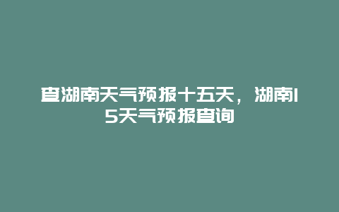 查湖南天气预报十五天，湖南15天气预报查询