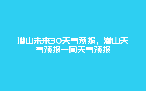 潜山未来30天气预报，潜山天气预报一周天气预报