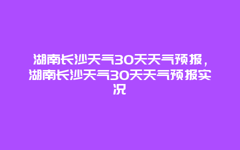 湖南长沙天气30天天气预报，湖南长沙天气30天天气预报实况