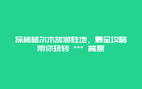 探秘格尔木旅游胜地，最全攻略带你玩转 *** 高原