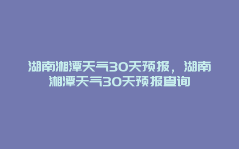 湖南湘潭天气30天预报，湖南湘潭天气30天预报查询