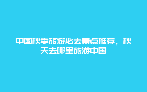 中国秋季旅游必去景点推荐，秋天去哪里旅游中国