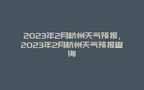 2023年2月杭州天气预报，2023年2月杭州天气预报查询